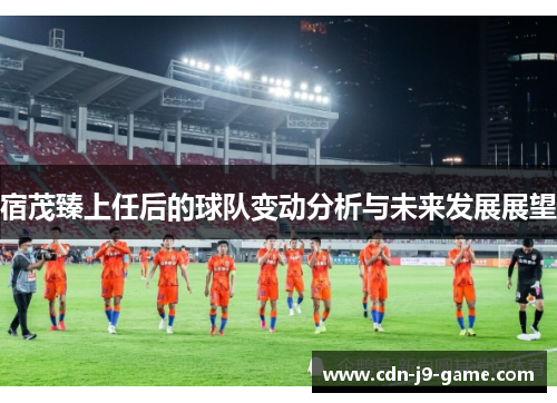 宿茂臻上任后的球队变动分析与未来发展展望 宿茂臻上任后的球队变动分析与未来发展展望