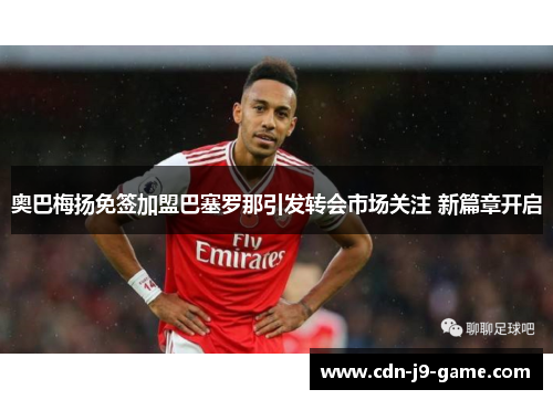奥巴梅扬免签加盟巴塞罗那引发转会市场关注 新篇章开启