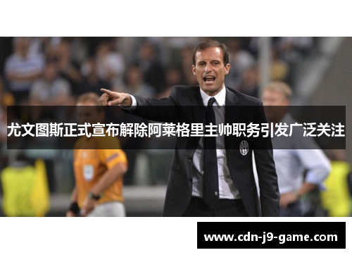 尤文图斯正式宣布解除阿莱格里主帅职务引发广泛关注