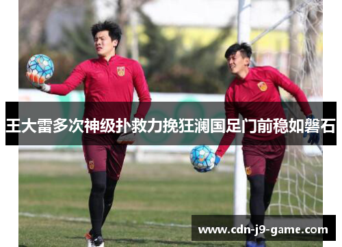 王大雷多次神级扑救力挽狂澜国足门前稳如磐石