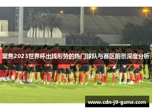 聚焦2023世界杯出线形势的热门球队与赛区前景深度分析